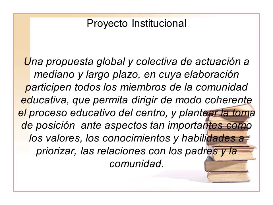Proyecto Institucional Una propuesta global y colectiva de actuación a mediano y largo plazo, en cuya elaboración participen todos los miembros de la comunidad educativa, que permita dirigir de modo coherente el proceso educativo del centro, y plantear la toma de posición ante aspectos tan importantes como los valores, los conocimientos y habilidades a priorizar, las relaciones con los padres y la comunidad.