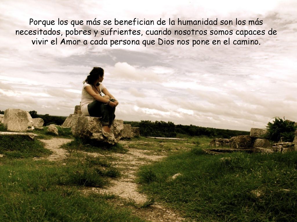 Porque los que más se benefician de la humanidad son los más necesitados, pobres y sufrientes, cuando nosotros somos capaces de vivir el Amor a cada persona que Dios nos pone en el camino.