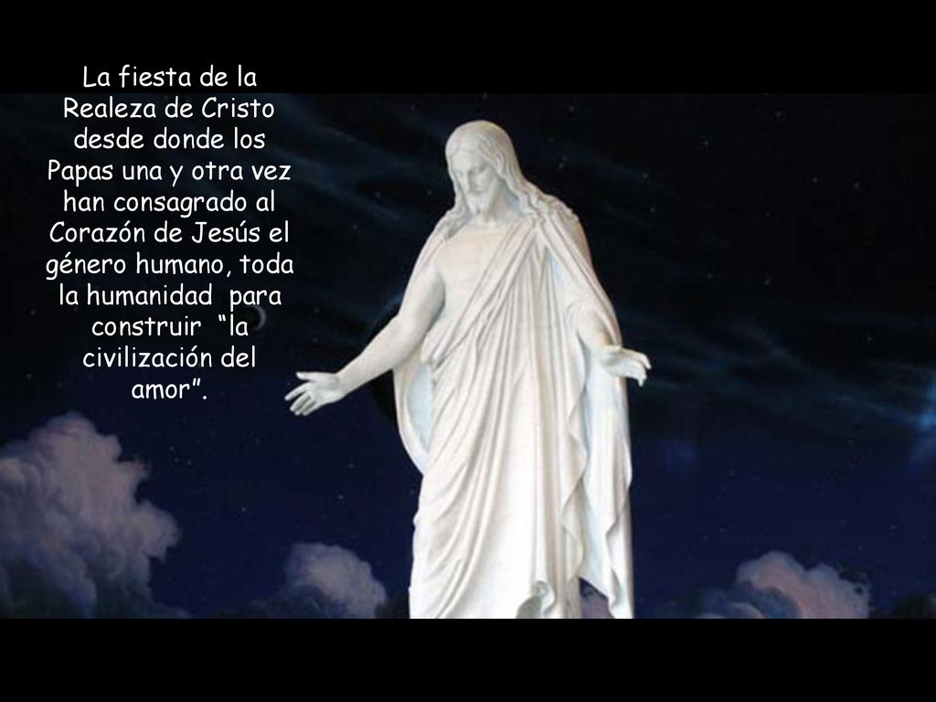 La fiesta de la Realeza de Cristo desde donde los Papas una y otra vez han consagrado al Corazón de Jesús el género humano, toda la humanidad para construir la civilización del amor .