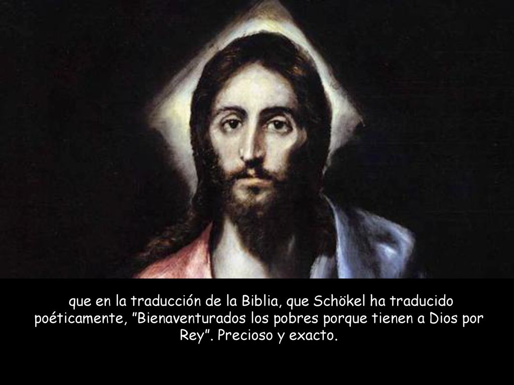 que en la traducción de la Biblia, que Schökel ha traducido poéticamente, Bienaventurados los pobres porque tienen a Dios por Rey .