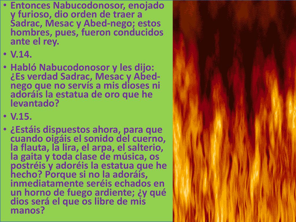 Entonces Nabucodonosor, enojado y furioso, dio orden de traer a Sadrac, Mesac y Abed-nego; estos hombres, pues, fueron conducidos ante el rey.