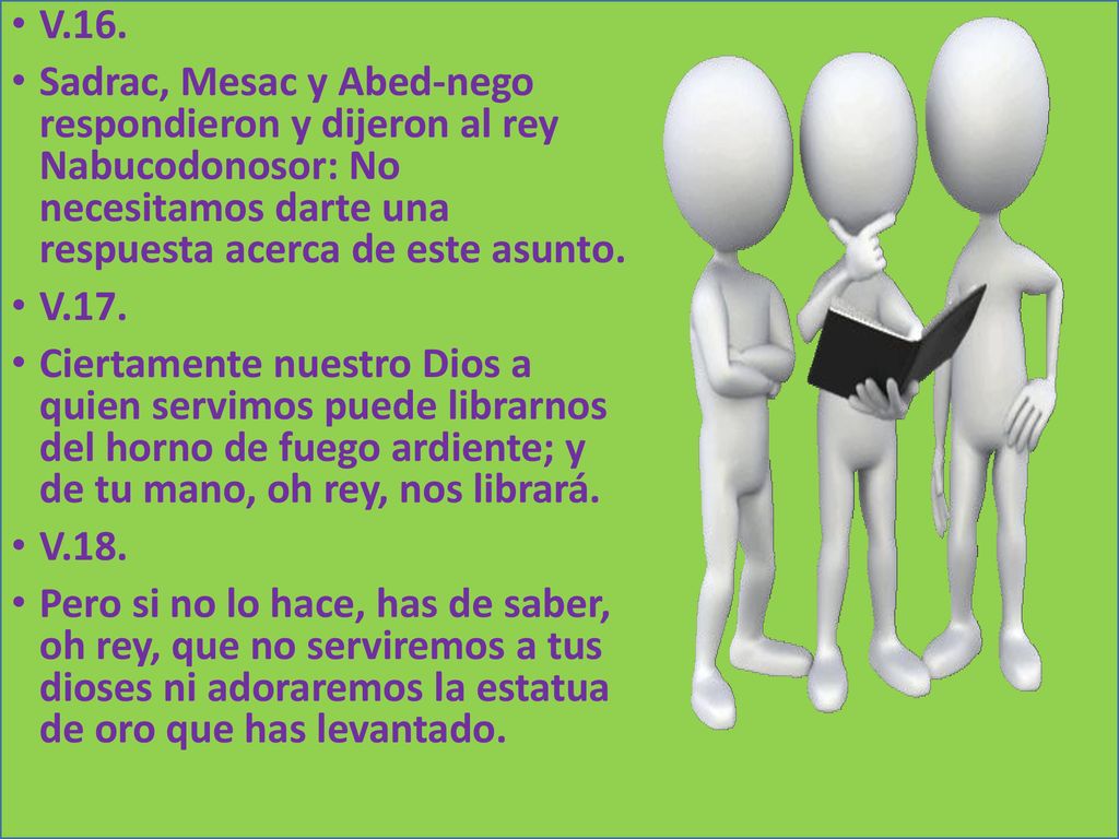 V.16. Sadrac, Mesac y Abed-nego respondieron y dijeron al rey Nabucodonosor: No necesitamos darte una respuesta acerca de este asunto.