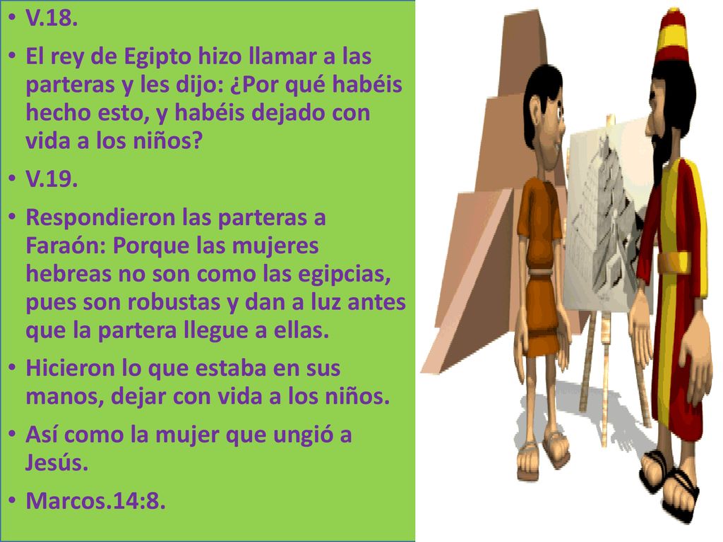 V.18. El rey de Egipto hizo llamar a las parteras y les dijo: ¿Por qué habéis hecho esto, y habéis dejado con vida a los niños
