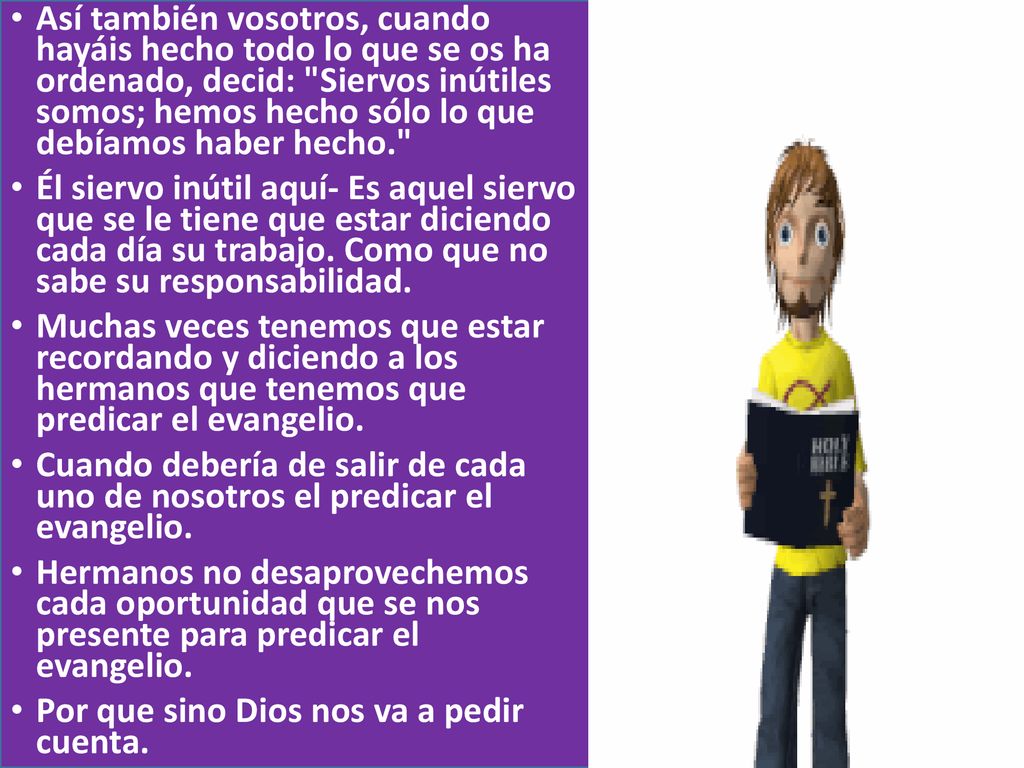 Así también vosotros, cuando hayáis hecho todo lo que se os ha ordenado, decid: Siervos inútiles somos; hemos hecho sólo lo que debíamos haber hecho.