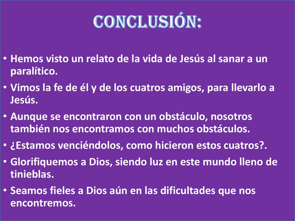 CONCLUSIÓN: Hemos visto un relato de la vida de Jesús al sanar a un paralítico. Vimos la fe de él y de los cuatros amigos, para llevarlo a Jesús.
