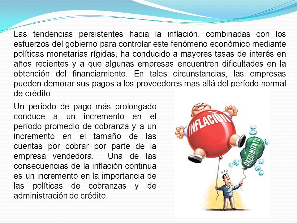 Las tendencias persistentes hacia la inflación, combinadas con los esfuerzos del gobierno para controlar este fenómeno económico mediante políticas monetarias rígidas, ha conducido a mayores tasas de interés en años recientes y a que algunas empresas encuentren dificultades en la obtención del financiamiento. En tales circunstancias, las empresas pueden demorar sus pagos a los proveedores mas allá del período normal de crédito.