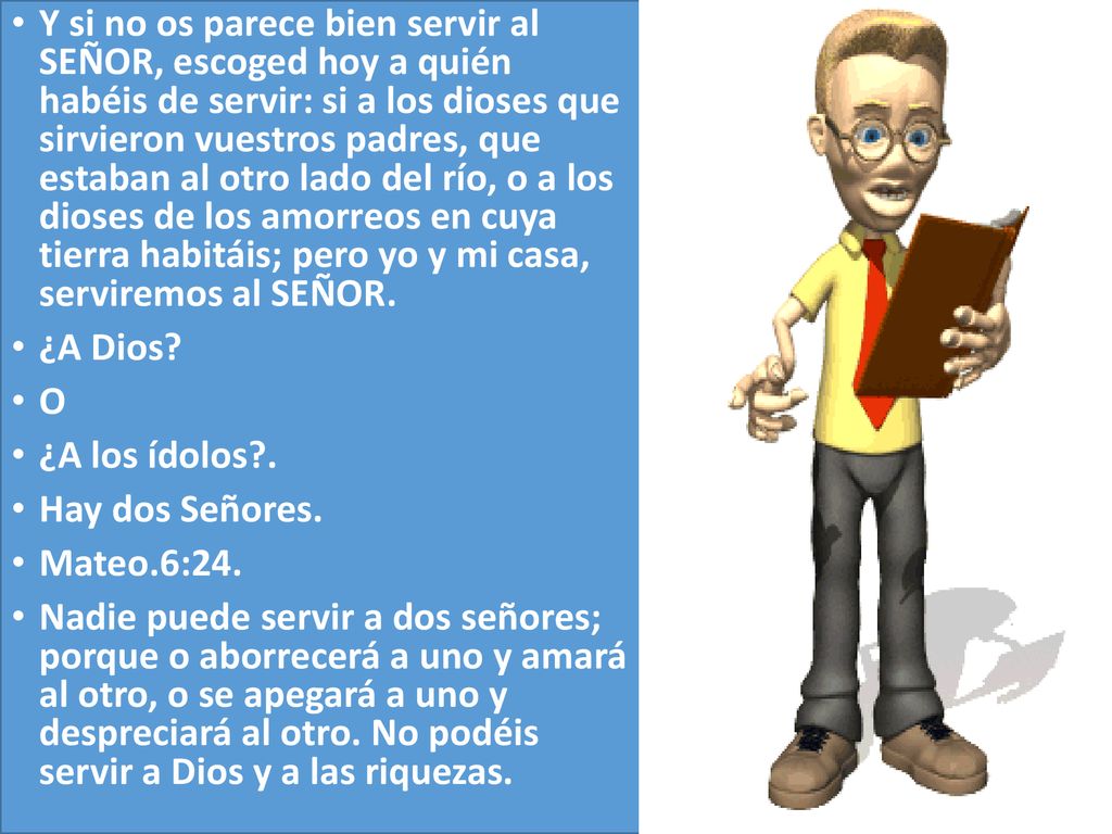 Y si no os parece bien servir al SEÑOR, escoged hoy a quién habéis de servir: si a los dioses que sirvieron vuestros padres, que estaban al otro lado del río, o a los dioses de los amorreos en cuya tierra habitáis; pero yo y mi casa, serviremos al SEÑOR.