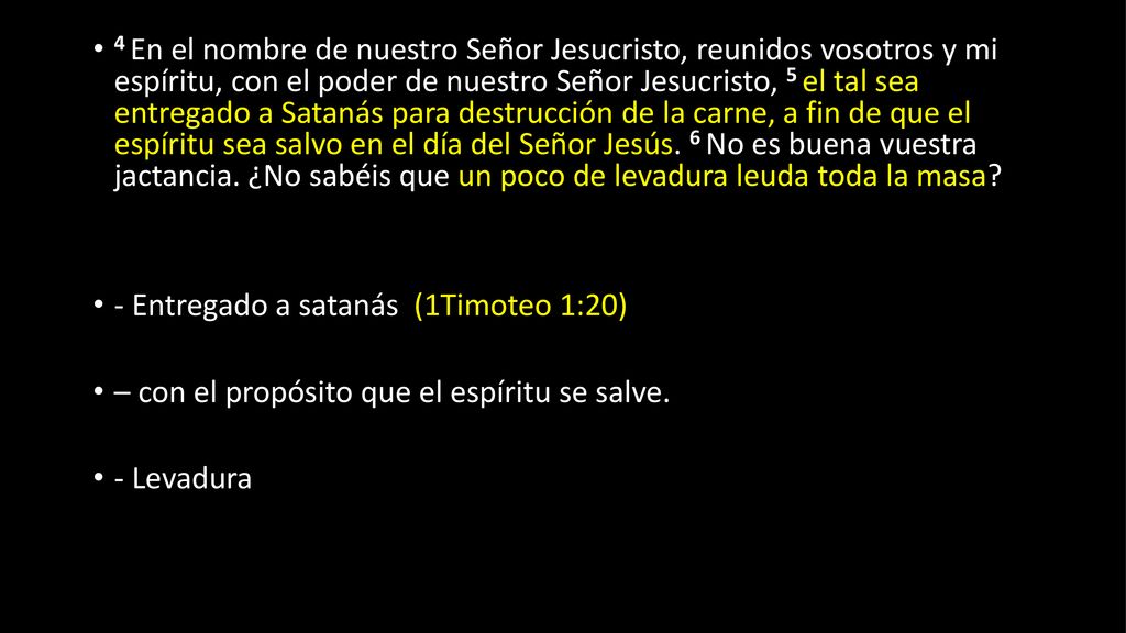 4 En el nombre de nuestro Señor Jesucristo, reunidos vosotros y mi espíritu, con el poder de nuestro Señor Jesucristo, 5 el tal sea entregado a Satanás para destrucción de la carne, a fin de que el espíritu sea salvo en el día del Señor Jesús. 6 No es buena vuestra jactancia. ¿No sabéis que un poco de levadura leuda toda la masa