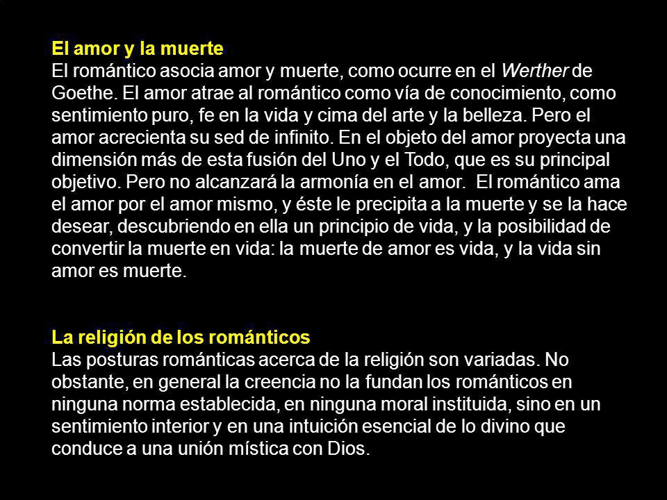 El amor y la muerte El romántico asocia amor y muerte, como ocurre en el Werther de Goethe. El amor atrae al romántico como vía de conocimiento, como sentimiento puro, fe en la vida y cima del arte y la belleza. Pero el amor acrecienta su sed de infinito. En el objeto del amor proyecta una dimensión más de esta fusión del Uno y el Todo, que es su principal objetivo. Pero no alcanzará la armonía en el amor. El romántico ama el amor por el amor mismo, y éste le precipita a la muerte y se la hace desear, descubriendo en ella un principio de vida, y la posibilidad de convertir la muerte en vida: la muerte de amor es vida, y la vida sin amor es muerte.