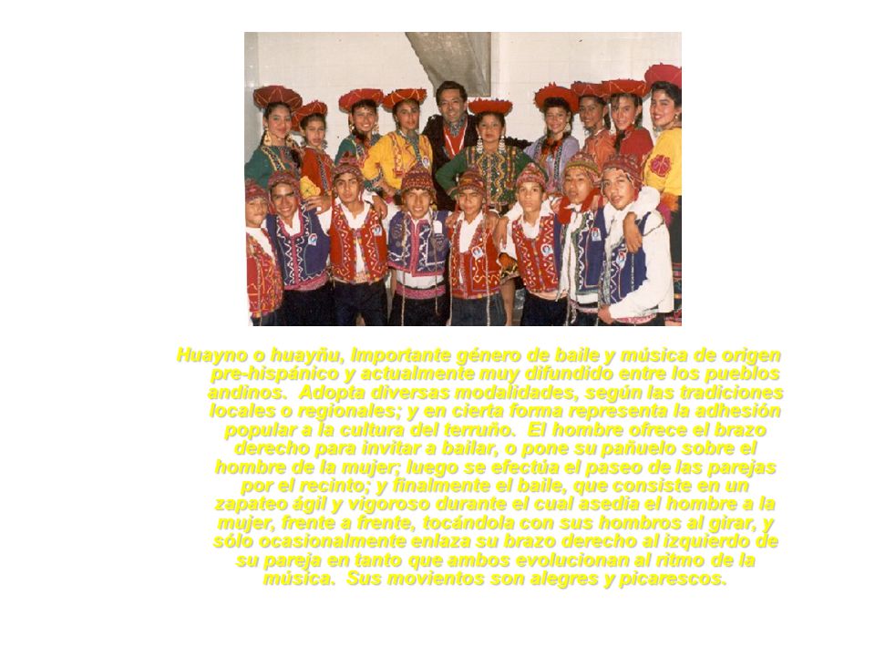 Huayno o huayñu, Importante género de baile y música de origen pre-hispánico y actualmente muy difundido entre los pueblos andinos. Adopta diversas modalidades, según las tradiciones locales o regionales; y en cierta forma representa la adhesión popular a la cultura del terruño. El hombre ofrece el brazo derecho para invitar a bailar, o pone su pañuelo sobre el hombre de la mujer; luego se efectúa el paseo de las parejas por el recinto; y finalmente el baile, que consiste en un zapateo ágil y vigoroso durante el cual asedia el hombre a la mujer, frente a frente, tocándola con sus hombros al girar, y sólo ocasionalmente enlaza su brazo derecho al izquierdo de su pareja en tanto que ambos evolucionan al ritmo de la música. Sus movientos son alegres y picarescos.
