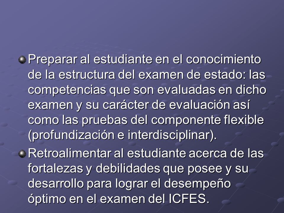 Preparar al estudiante en el conocimiento de la estructura del examen de estado: las competencias que son evaluadas en dicho examen y su carácter de evaluación así como las pruebas del componente flexible (profundización e interdisciplinar).