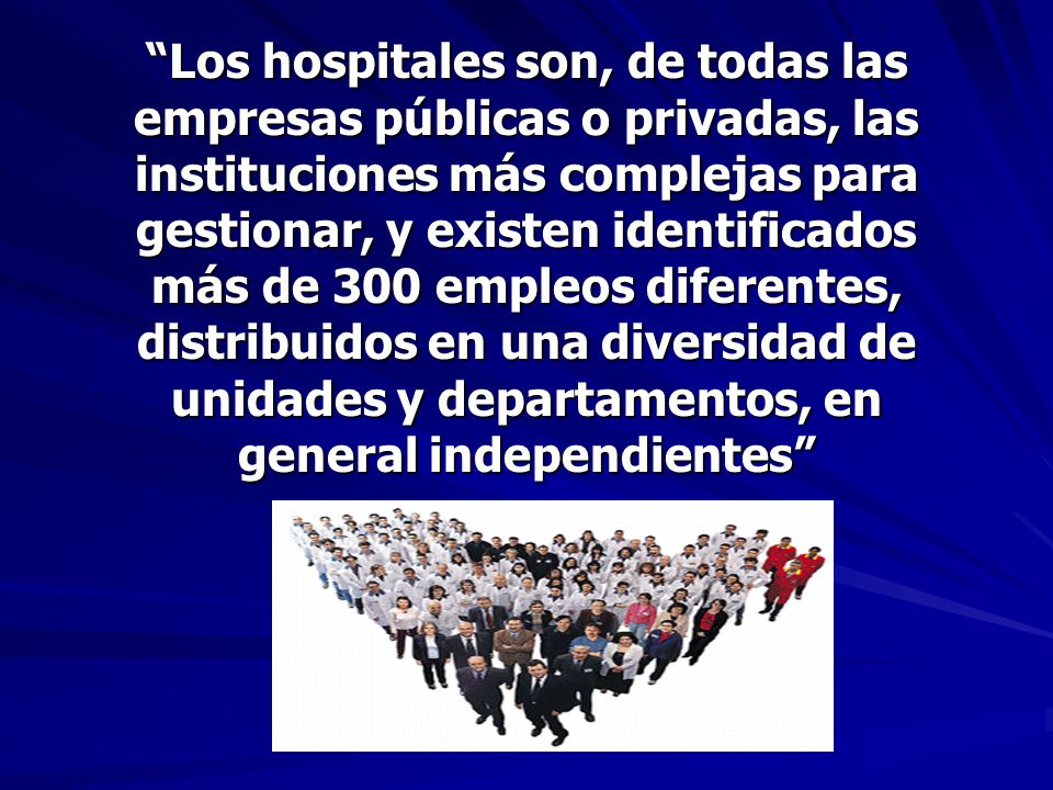 Los hospitales son, de todas las empresas públicas o privadas, las instituciones más complejas para gestionar, y existen identificados más de 300 empleos diferentes, distribuidos en una diversidad de unidades y departamentos, en general independientes