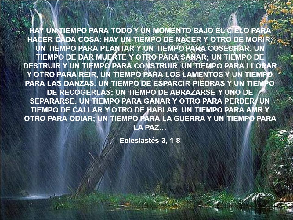 HAY UN TIEMPO PARA TODO Y UN MOMENTO BAJO EL CIELO PARA HACER CADA COSA: HAY UN TIEMPO DE NACER Y OTRO DE MORIR; UN TIEMPO PARA PLANTAR Y UN TIEMPO PARA COSECHAR. UN TIEMPO DE DAR MUERTE Y OTRO PARA SANAR; UN TIEMPO DE DESTRUIR Y UN TIEMPO PARA CONSTRUIR. UN TIEMPO PARA LLORAR Y OTRO PARA REIR, UN TIEMPO PARA LOS LAMENTOS Y UN TIEMPO PARA LAS DANZAS. UN TIEMPO DE ESPARCIR PIEDRAS Y UN TIEMPO DE RECOGERLAS; UN TIEMPO DE ABRAZARSE Y UNO DE SEPARARSE. UN TIEMPO PARA GANAR Y OTRO PARA PERDER; UN TIEMPO DE CALLAR Y OTRO DE HABLAR. UN TIEMPO PARA AMR Y OTRO PARA ODIAR; UN TIEMPO PARA LA GUERRA Y UN TIEMPO PARA LA PAZ…