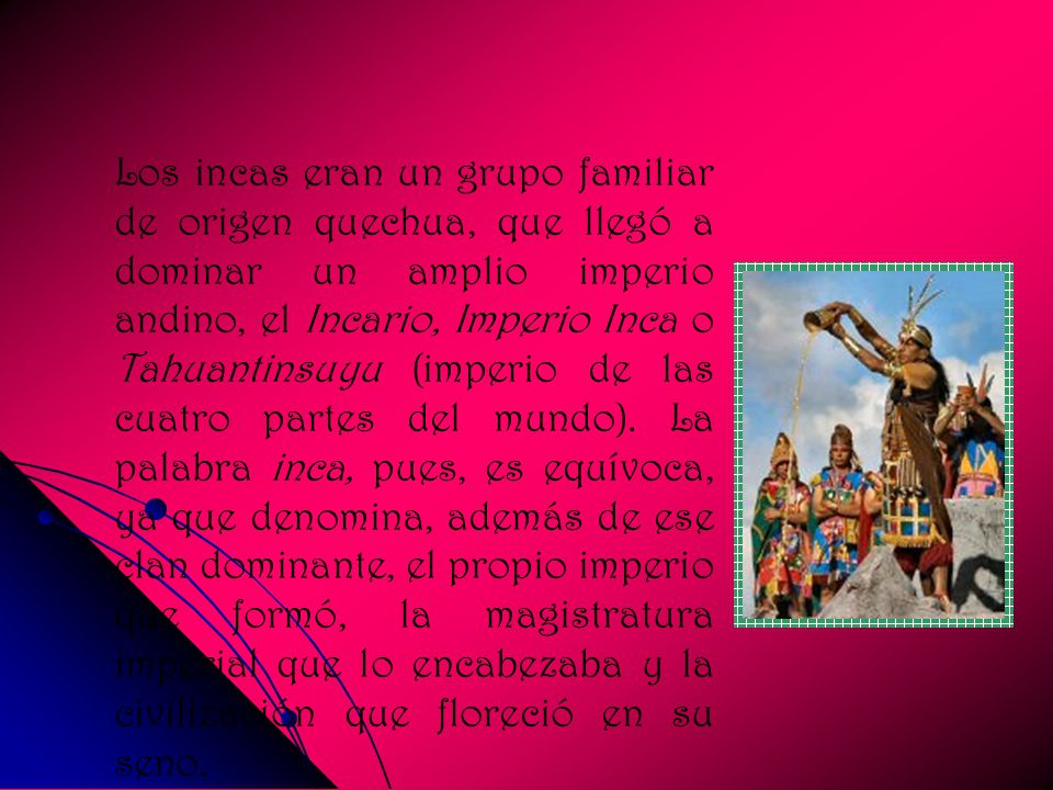 Los incas eran un grupo familiar de origen quechua, que llegó a dominar un amplio imperio andino, el Incario, Imperio Inca o Tahuantinsuyu (imperio de las cuatro partes del mundo).