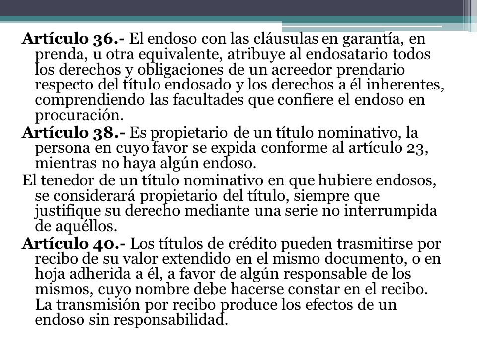 Artículo 36.- El endoso con las cláusulas en garantía, en prenda, u otra equivalente, atribuye al endosatario todos los derechos y obligaciones de un acreedor prendario respecto del título endosado y los derechos a él inherentes, comprendiendo las facultades que confiere el endoso en procuración.