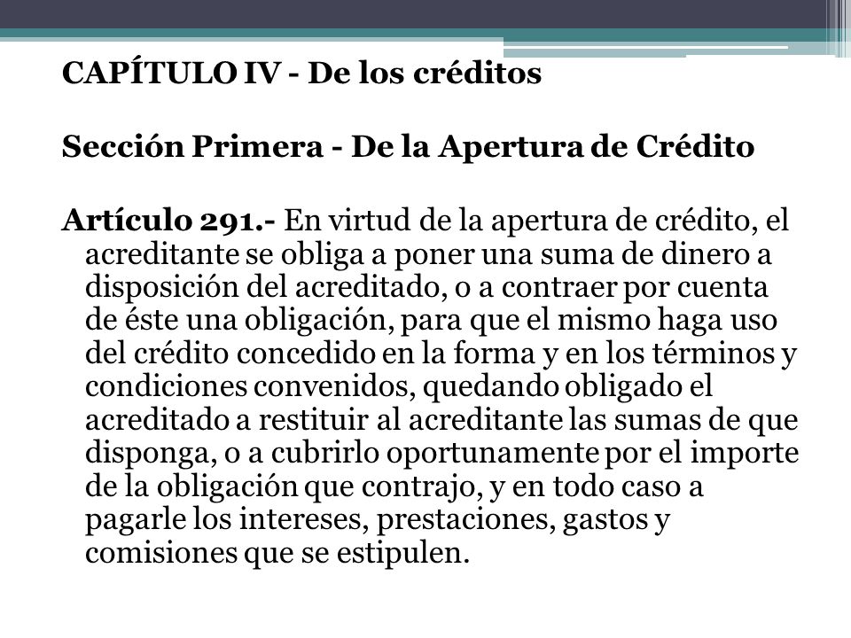 CAPÍTULO IV - De los créditos Sección Primera - De la Apertura de Crédito Artículo En virtud de la apertura de crédito, el acreditante se obliga a poner una suma de dinero a disposición del acreditado, o a contraer por cuenta de éste una obligación, para que el mismo haga uso del crédito concedido en la forma y en los términos y condiciones convenidos, quedando obligado el acreditado a restituir al acreditante las sumas de que disponga, o a cubrirlo oportunamente por el importe de la obligación que contrajo, y en todo caso a pagarle los intereses, prestaciones, gastos y comisiones que se estipulen.