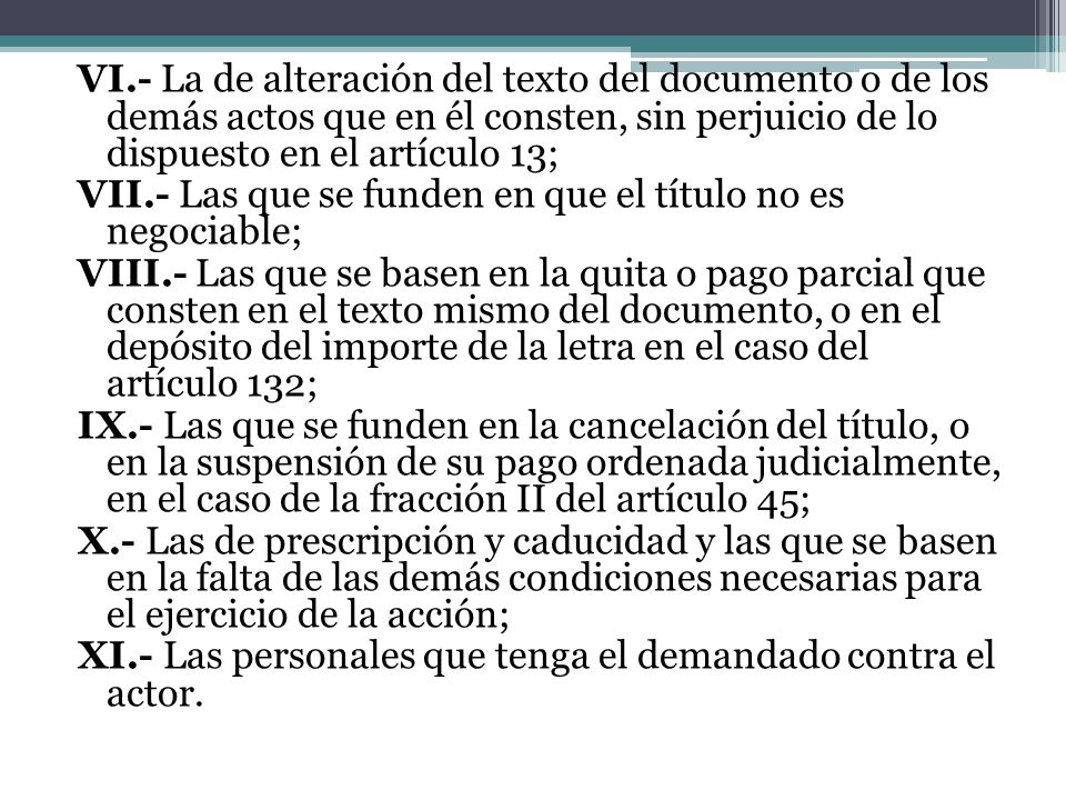 VI.- La de alteración del texto del documento o de los demás actos que en él consten, sin perjuicio de lo dispuesto en el artículo 13; VII.- Las que se funden en que el título no es negociable; VIII.- Las que se basen en la quita o pago parcial que consten en el texto mismo del documento, o en el depósito del importe de la letra en el caso del artículo 132; IX.- Las que se funden en la cancelación del título, o en la suspensión de su pago ordenada judicialmente, en el caso de la fracción II del artículo 45; X.- Las de prescripción y caducidad y las que se basen en la falta de las demás condiciones necesarias para el ejercicio de la acción; XI.- Las personales que tenga el demandado contra el actor.