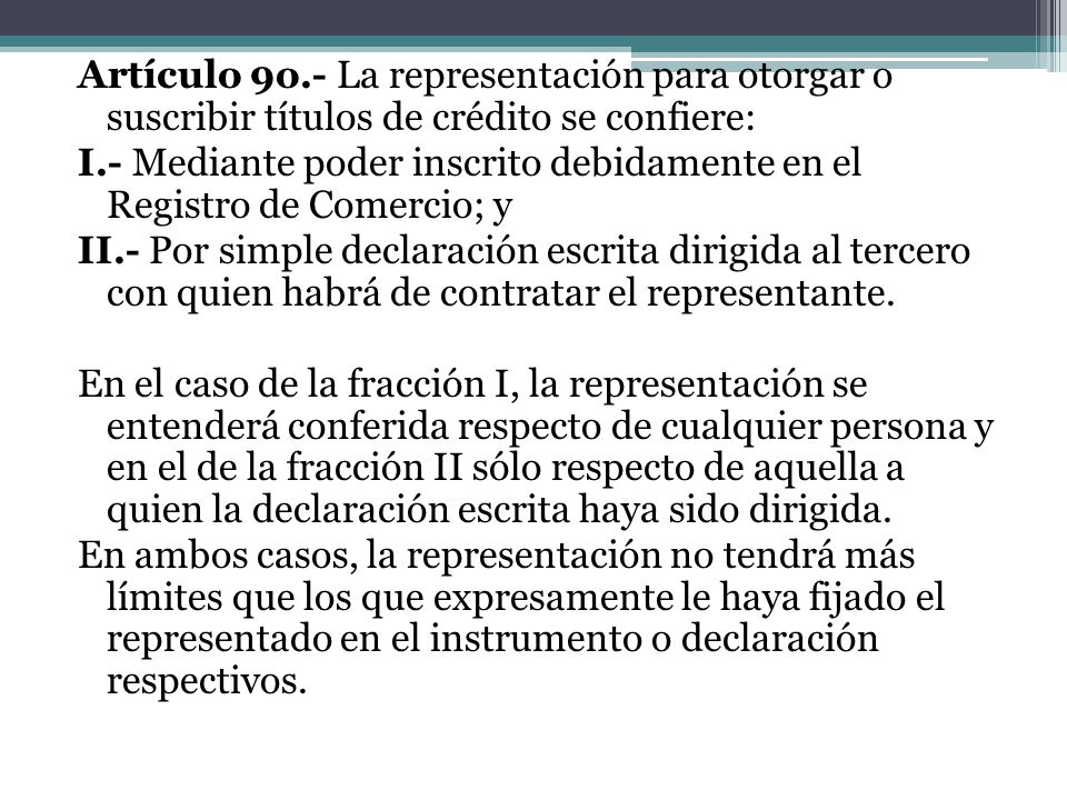 Artículo 9o.- La representación para otorgar o suscribir títulos de crédito se confiere: I.- Mediante poder inscrito debidamente en el Registro de Comercio; y II.- Por simple declaración escrita dirigida al tercero con quien habrá de contratar el representante.