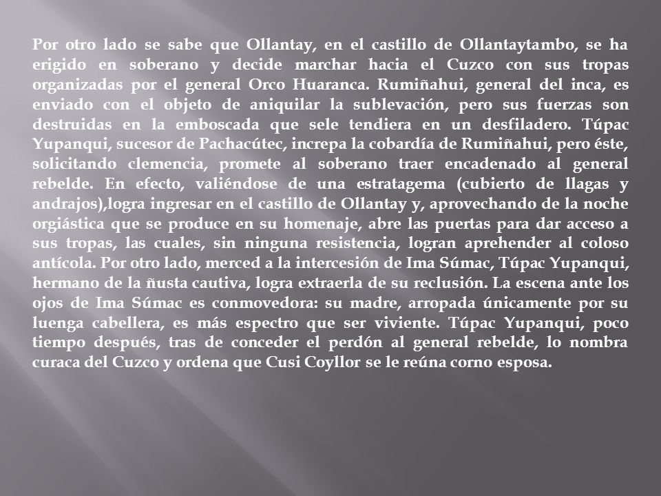 Por otro lado se sabe que Ollantay, en el castillo de Ollantaytambo, se ha erigido en soberano y decide marchar hacia el Cuzco con sus tropas organizadas por el general Orco Huaranca.