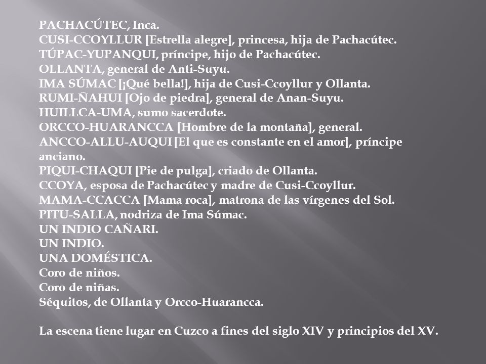 PACHACÚTEC, Inca. CUSI-CCOYLLUR [Estrella alegre], princesa, hija de Pachacútec. TÚPAC-YUPANQUI, príncipe, hijo de Pachacútec. OLLANTA, general de Anti-Suyu. IMA SÚMAC [¡Qué bella!], hija de Cusi-Ccoyllur y Ollanta. RUMI-ÑAHUI [Ojo de piedra], general de Anan-Suyu. HUILLCA-UMA, sumo sacerdote. ORCCO-HUARANCCA [Hombre de la montaña], general. ANCCO-ALLU-AUQUI [El que es constante en el amor], príncipe anciano. PIQUI-CHAQUI [Pie de pulga], criado de Ollanta. CCOYA, esposa de Pachacútec y madre de Cusi-Ccoyllur. MAMA-CCACCA [Mama roca], matrona de las vírgenes del Sol. PITU-SALLA, nodriza de Ima Súmac. UN INDIO CAÑARI. UN INDIO. UNA DOMÉSTICA. Coro de niños. Coro de niñas. Séquitos, de Ollanta y Orcco-Huarancca.