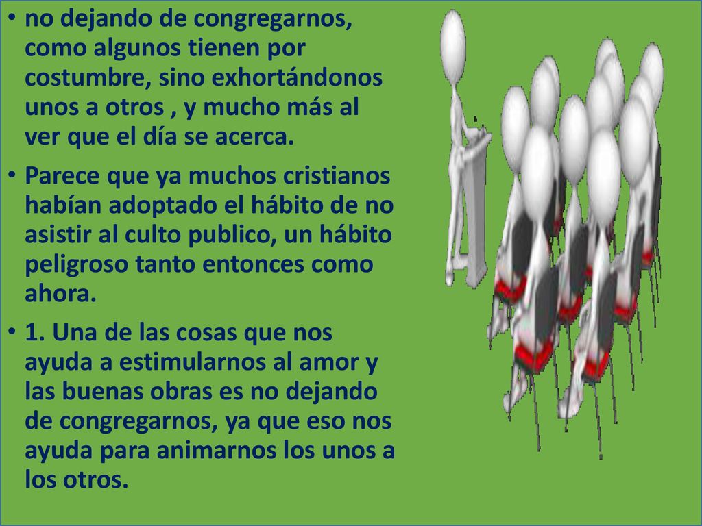 no dejando de congregarnos, como algunos tienen por costumbre, sino exhortándonos unos a otros , y mucho más al ver que el día se acerca.