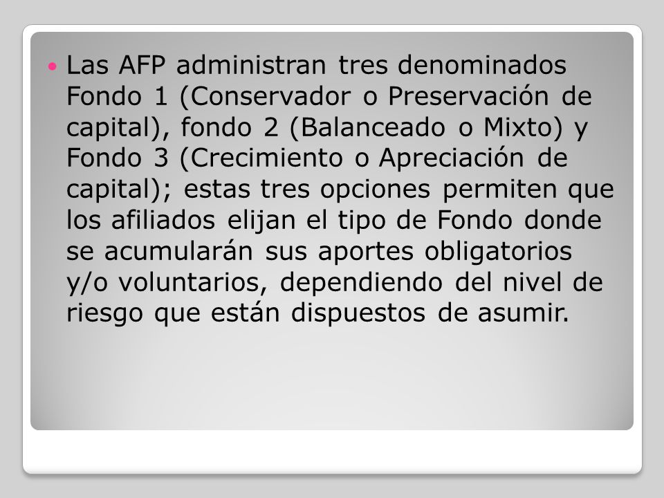 Las AFP administran tres denominados Fondo 1 (Conservador o Preservación de capital), fondo 2 (Balanceado o Mixto) y Fondo 3 (Crecimiento o Apreciación de capital); estas tres opciones permiten que los afiliados elijan el tipo de Fondo donde se acumularán sus aportes obligatorios y/o voluntarios, dependiendo del nivel de riesgo que están dispuestos de asumir.