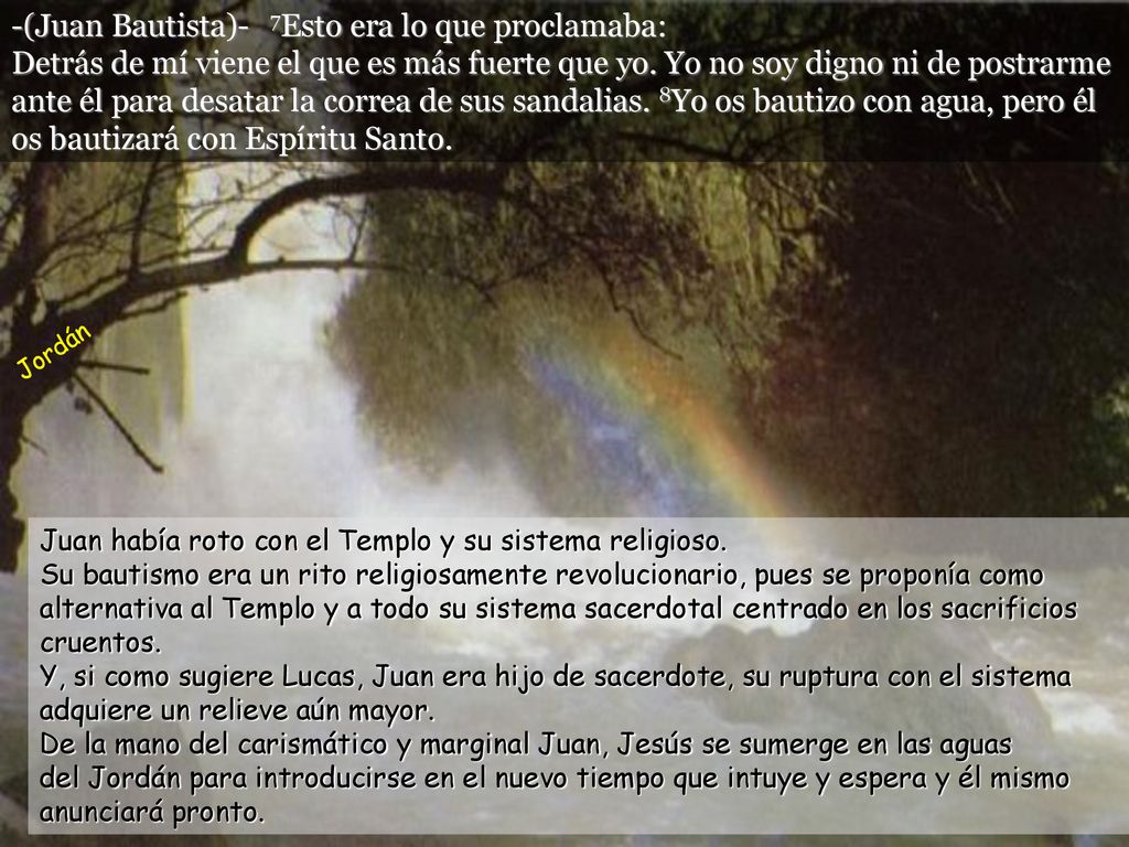 -(Juan Bautista)- 7Esto era lo que proclamaba: Detrás de mí viene el que es más fuerte que yo. Yo no soy digno ni de postrarme ante él para desatar la correa de sus sandalias. 8Yo os bautizo con agua, pero él os bautizará con Espíritu Santo.