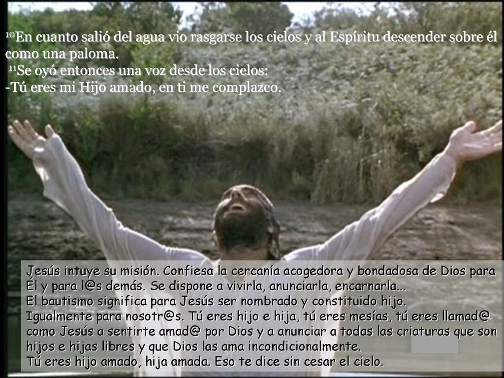 10En cuanto salió del agua vio rasgarse los cielos y al Espíritu descender sobre él como una paloma. 11Se oyó entonces una voz desde los cielos: -Tú eres mi Hijo amado, en ti me complazco.