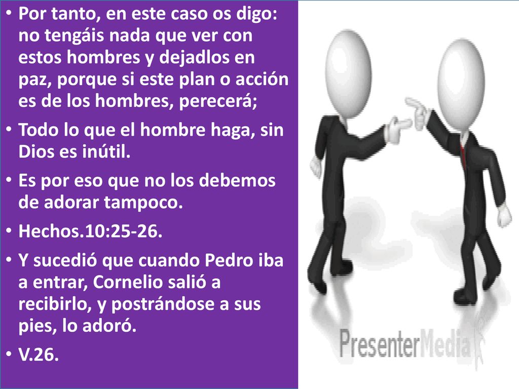 Por tanto, en este caso os digo: no tengáis nada que ver con estos hombres y dejadlos en paz, porque si este plan o acción es de los hombres, perecerá;