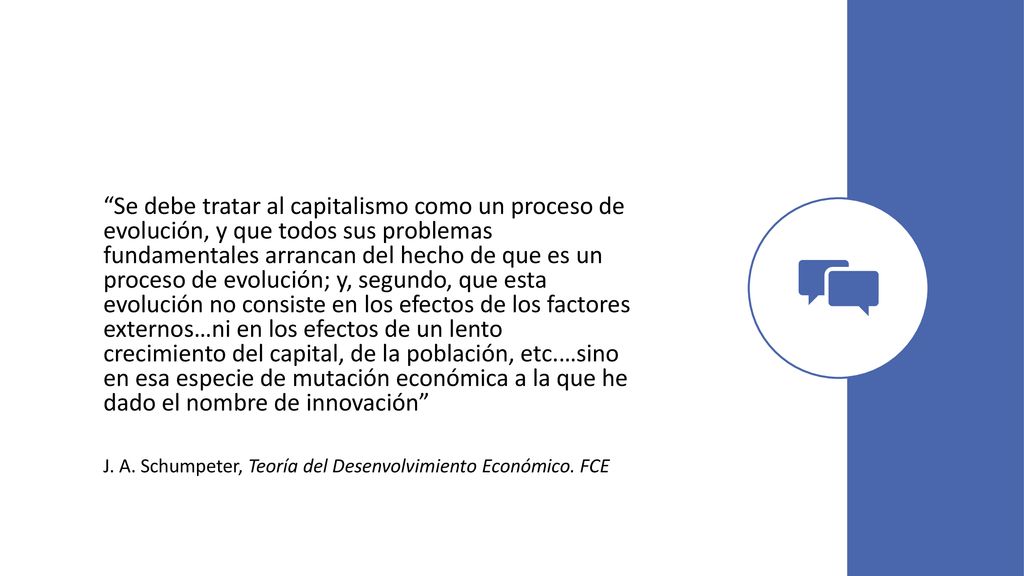 Se debe tratar al capitalismo como un proceso de evolución, y que todos sus problemas fundamentales arrancan del hecho de que es un proceso de evolución; y, segundo, que esta evolución no consiste en los efectos de los factores externos…ni en los efectos de un lento crecimiento del capital, de la población, etc.…sino en esa especie de mutación económica a la que he dado el nombre de innovación