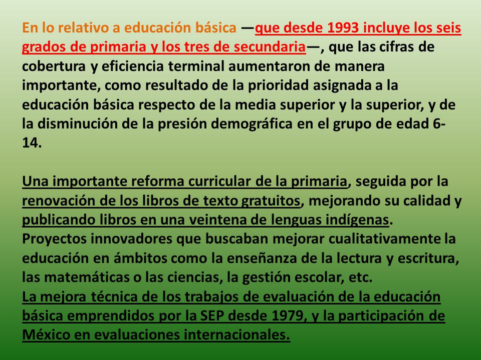 En lo relativo a educación básica —que desde 1993 incluye los seis grados de primaria y los tres de secundaria—, que las cifras de cobertura y eficiencia terminal aumentaron de manera importante, como resultado de la prioridad asignada a la educación básica respecto de la media superior y la superior, y de la disminución de la presión demográfica en el grupo de edad 6-14.