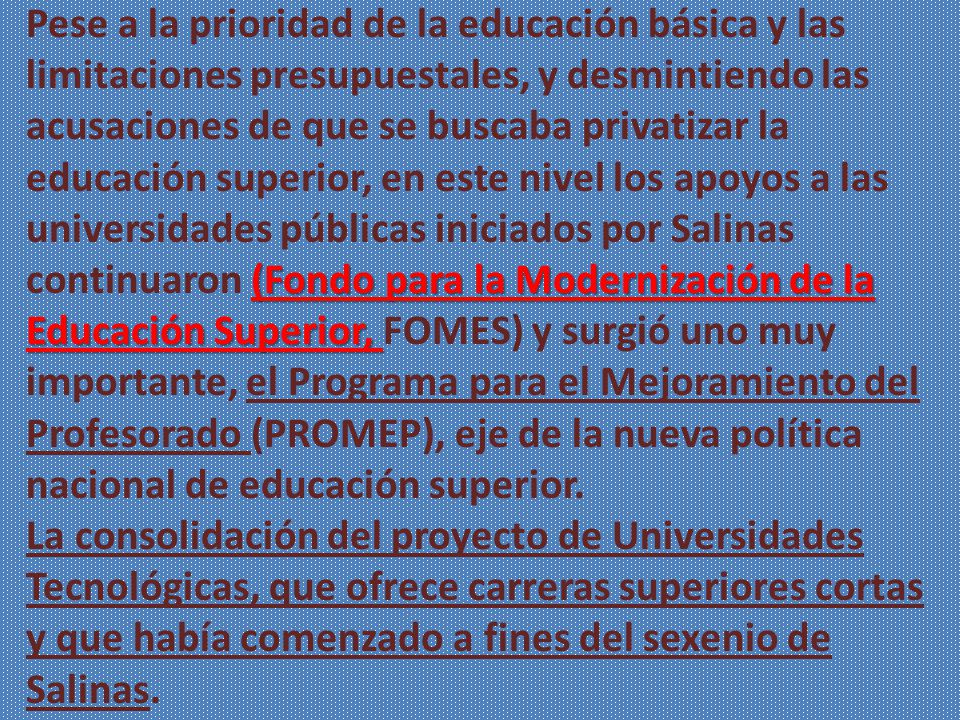 Pese a la prioridad de la educación básica y las limitaciones presupuestales, y desmintiendo las acusaciones de que se buscaba privatizar la educación superior, en este nivel los apoyos a las universidades públicas iniciados por Salinas continuaron (Fondo para la Modernización de la Educación Superior, FOMES) y surgió uno muy importante, el Programa para el Mejoramiento del Profesorado (PROMEP), eje de la nueva política nacional de educación superior.