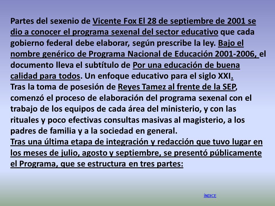 Partes del sexenio de Vicente Fox El 28 de septiembre de 2001 se dio a conocer el programa sexenal del sector educativo que cada gobierno federal debe elaborar, según prescribe la ley. Bajo el nombre genérico de Programa Nacional de Educación , el documento lleva el subtítulo de Por una educación de buena calidad para todos. Un enfoque educativo para el siglo XXI.
