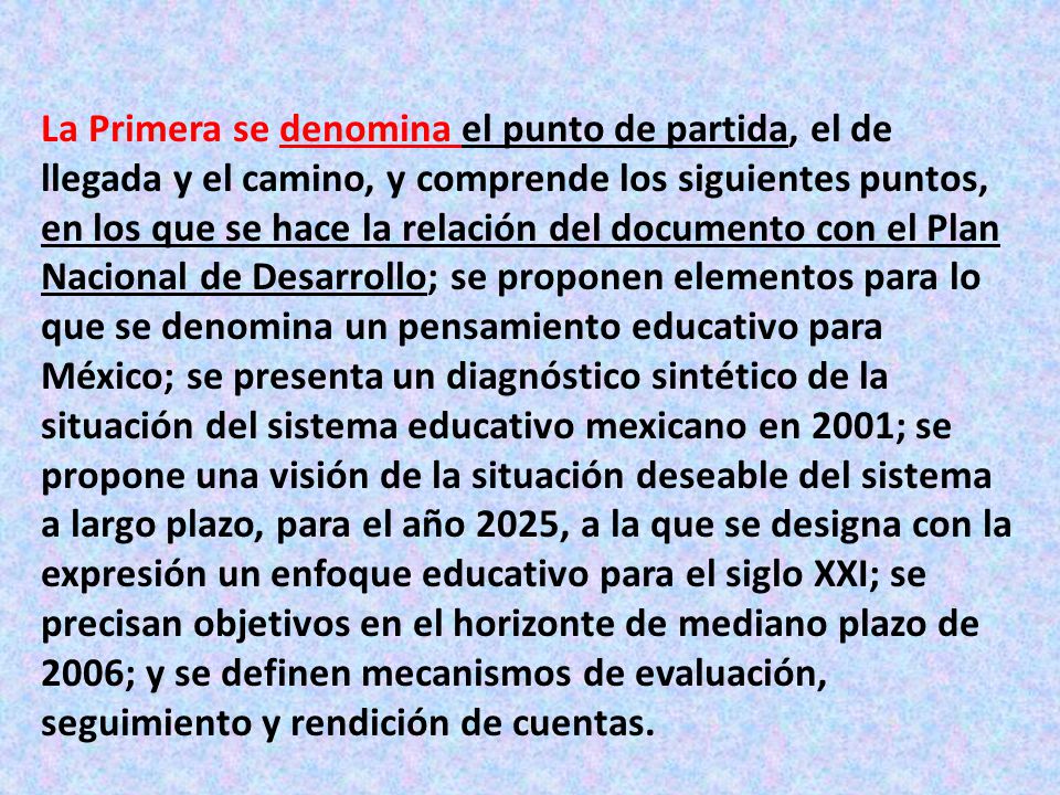 La Primera se denomina el punto de partida, el de llegada y el camino, y comprende los siguientes puntos, en los que se hace la relación del documento con el Plan Nacional de Desarrollo; se proponen elementos para lo que se denomina un pensamiento educativo para México; se presenta un diagnóstico sintético de la situación del sistema educativo mexicano en 2001; se propone una visión de la situación deseable del sistema a largo plazo, para el año 2025, a la que se designa con la expresión un enfoque educativo para el siglo XXI; se precisan objetivos en el horizonte de mediano plazo de 2006; y se definen mecanismos de evaluación, seguimiento y rendición de cuentas.