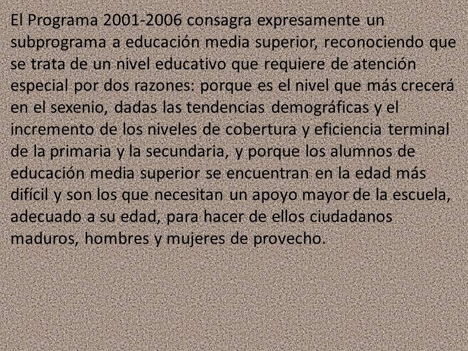 El Programa consagra expresamente un subprograma a educación media superior, reconociendo que se trata de un nivel educativo que requiere de atención especial por dos razones: porque es el nivel que más crecerá en el sexenio, dadas las tendencias demográficas y el incremento de los niveles de cobertura y eficiencia terminal de la primaria y la secundaria, y porque los alumnos de educación media superior se encuentran en la edad más difícil y son los que necesitan un apoyo mayor de la escuela, adecuado a su edad, para hacer de ellos ciudadanos maduros, hombres y mujeres de provecho.
