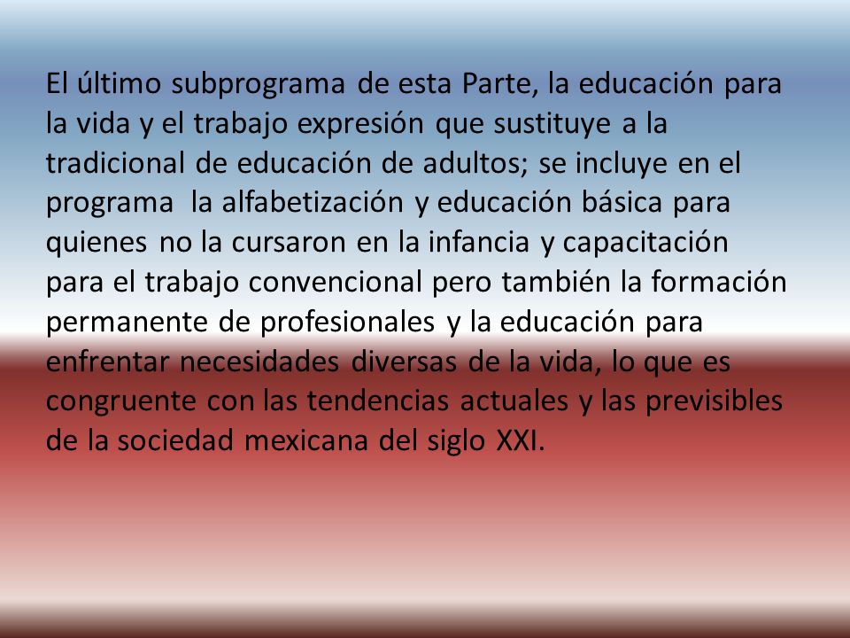 El último subprograma de esta Parte, la educación para la vida y el trabajo expresión que sustituye a la tradicional de educación de adultos; se incluye en el programa la alfabetización y educación básica para quienes no la cursaron en la infancia y capacitación para el trabajo convencional pero también la formación permanente de profesionales y la educación para enfrentar necesidades diversas de la vida, lo que es congruente con las tendencias actuales y las previsibles de la sociedad mexicana del siglo XXI.