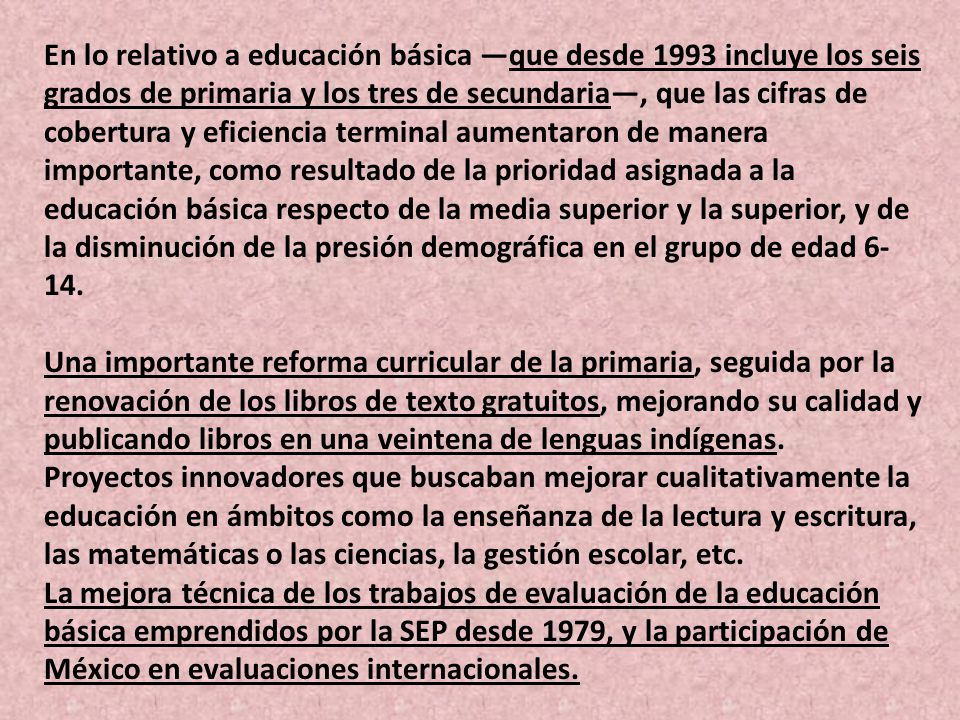 En lo relativo a educación básica —que desde 1993 incluye los seis grados de primaria y los tres de secundaria—, que las cifras de cobertura y eficiencia terminal aumentaron de manera importante, como resultado de la prioridad asignada a la educación básica respecto de la media superior y la superior, y de la disminución de la presión demográfica en el grupo de edad 6-14.