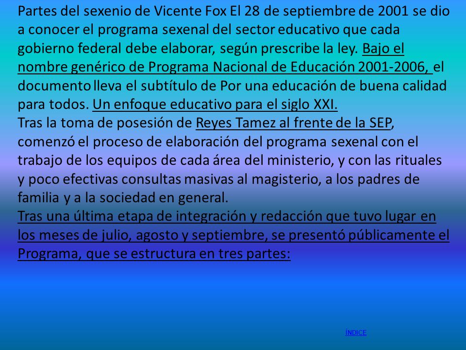 Partes del sexenio de Vicente Fox El 28 de septiembre de 2001 se dio a conocer el programa sexenal del sector educativo que cada gobierno federal debe elaborar, según prescribe la ley. Bajo el nombre genérico de Programa Nacional de Educación , el documento lleva el subtítulo de Por una educación de buena calidad para todos. Un enfoque educativo para el siglo XXI.