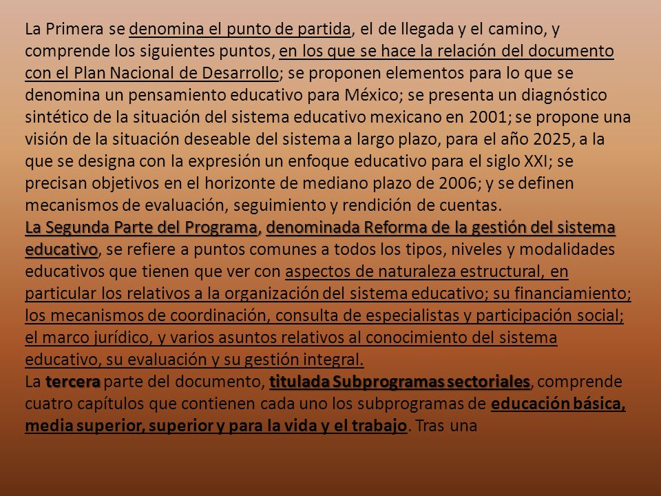La Primera se denomina el punto de partida, el de llegada y el camino, y comprende los siguientes puntos, en los que se hace la relación del documento con el Plan Nacional de Desarrollo; se proponen elementos para lo que se denomina un pensamiento educativo para México; se presenta un diagnóstico sintético de la situación del sistema educativo mexicano en 2001; se propone una visión de la situación deseable del sistema a largo plazo, para el año 2025, a la que se designa con la expresión un enfoque educativo para el siglo XXI; se precisan objetivos en el horizonte de mediano plazo de 2006; y se definen mecanismos de evaluación, seguimiento y rendición de cuentas.