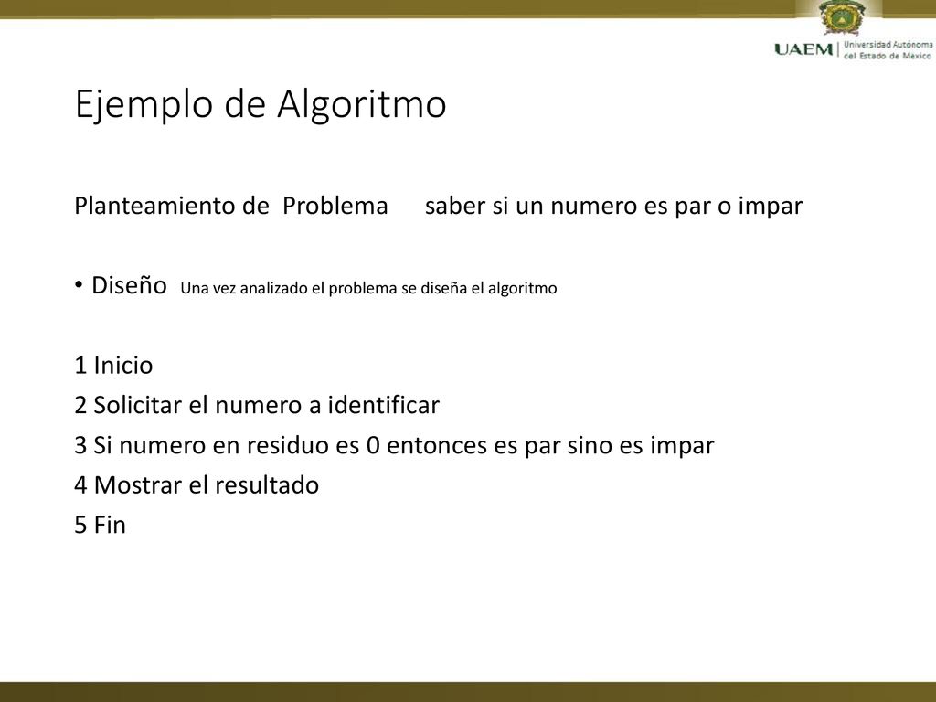 Ejemplo de Algoritmo Planteamiento de Problema saber si un numero es par o impar. Diseño Una vez analizado el problema se diseña el algoritmo.
