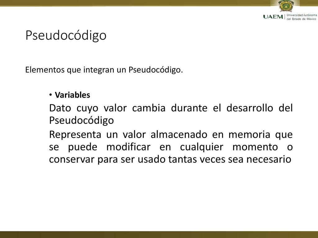 Pseudocódigo Elementos que integran un Pseudocódigo. Variables. Dato cuyo valor cambia durante el desarrollo del Pseudocódigo.