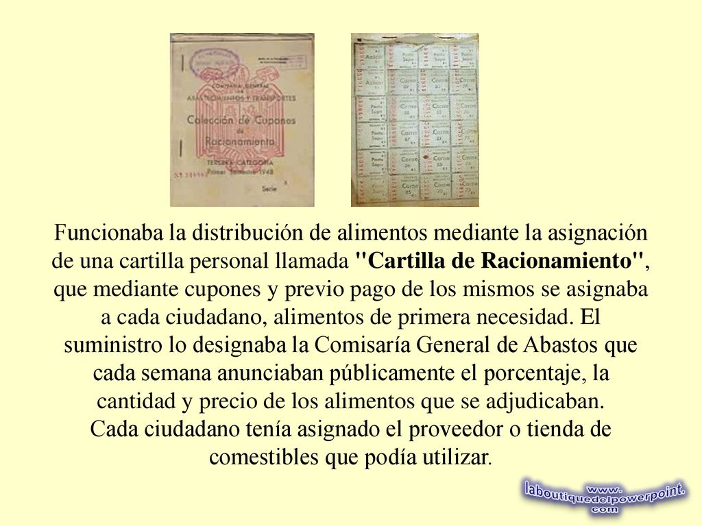 Funcionaba la distribución de alimentos mediante la asignación de una cartilla personal llamada Cartilla de Racionamiento , que mediante cupones y previo pago de los mismos se asignaba a cada ciudadano, alimentos de primera necesidad. El suministro lo designaba la Comisaría General de Abastos que cada semana anunciaban públicamente el porcentaje, la cantidad y precio de los alimentos que se adjudicaban.