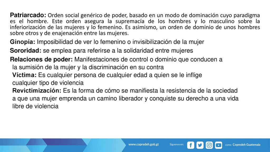 Patriarcado: Orden social genérico de poder, basado en un modo de dominación cuyo paradigma es el hombre. Este orden asegura la supremacía de los hombres y lo masculino sobre la inferiorización de las mujeres y lo femenino. Es asimismo, un orden de dominio de unos hombres sobre otros y de enajenación entre las mujeres.