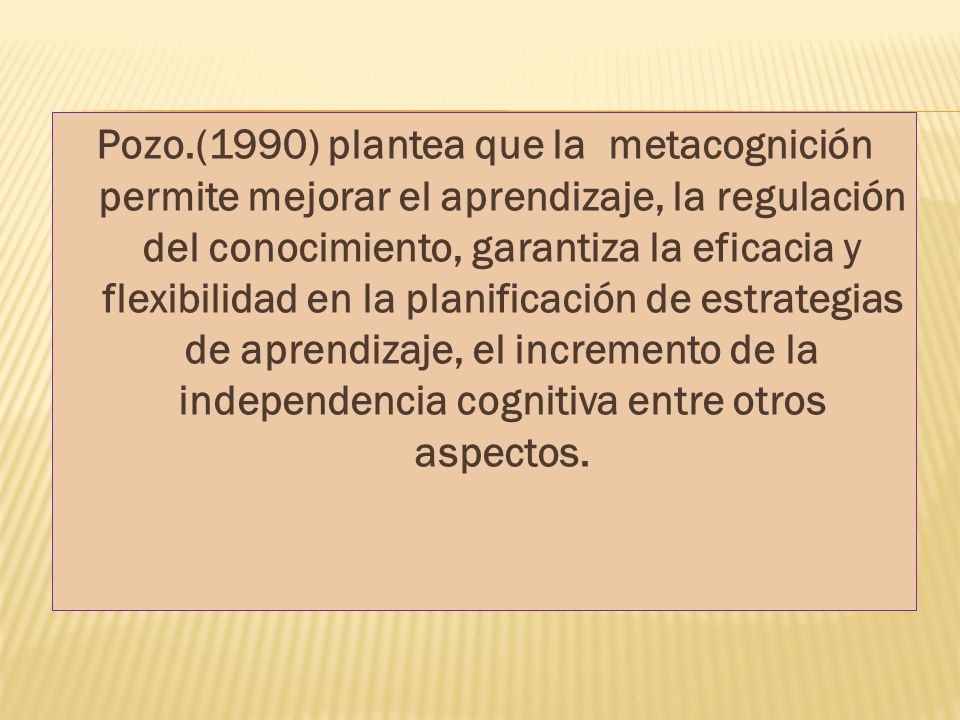 Pozo.(1990) plantea que la metacognición permite mejorar el aprendizaje, la regulación del conocimiento, garantiza la eficacia y flexibilidad en la planificación de estrategias de aprendizaje, el incremento de la independencia cognitiva entre otros aspectos.