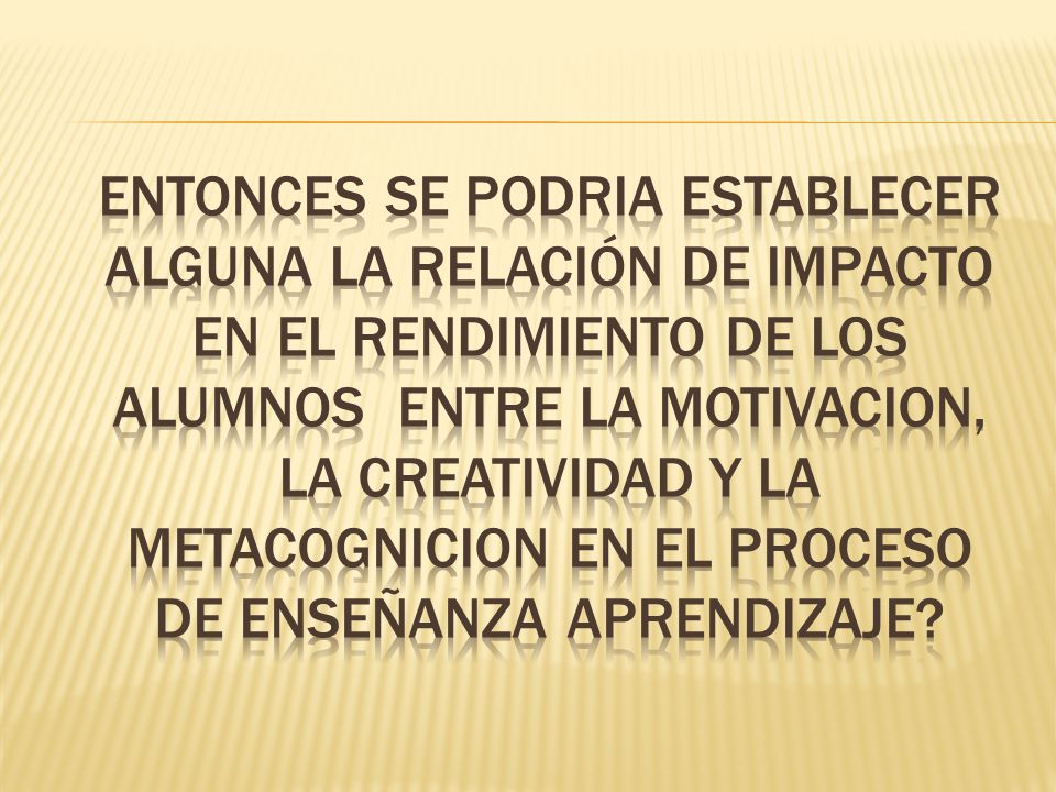 ENTONCES se podria establecer alguna LA RELACIÓN DE IMPACTO EN EL RENDIMIENTO DE LOS ALUMNOS ENTRE LA MOTIVACION, LA CREATIVIDAD Y LA METACOGNICION en el proceso de enseñanza aprendizaje