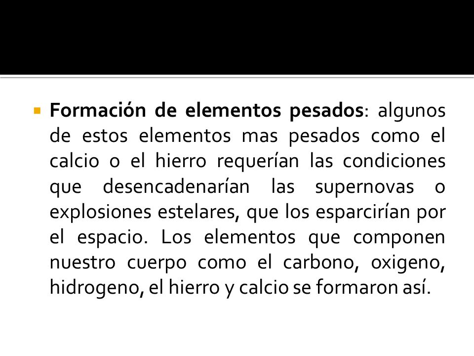 Formación de elementos pesados: algunos de estos elementos mas pesados como el calcio o el hierro requerían las condiciones que desencadenarían las supernovas o explosiones estelares, que los esparcirían por el espacio.