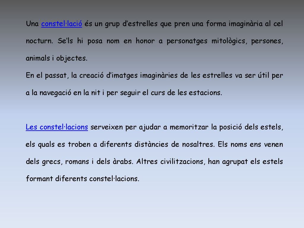 Una constel·lació és un grup d’estrelles que pren una forma imaginària al cel nocturn. Se’ls hi posa nom en honor a personatges mitològics, persones, animals i objectes.