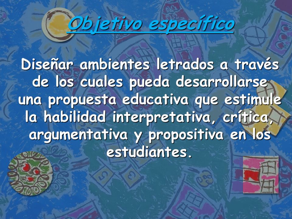 Objetivo específico Diseñar ambientes letrados a través de los cuales pueda desarrollarse una propuesta educativa que estimule la habilidad interpretativa, crítica, argumentativa y propositiva en los estudiantes.