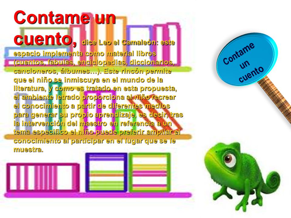 Contame un cuento, dice Leo el Camaleón: este espacio implementa como material libros (cuentos, fabulas, enciclopedias, diccionarios, cancioneros, álbumes…). Este rincón permite que el niño se inmiscuya en el mundo de la literatura, y como es tratado en esta propuesta, el ambiente letrado proporciona al niño recrear el conocimiento a partir de diferentes medios para generar su propio aprendizaje, es decir, tras la intervención del maestro en referencia a un tema especifico el niño puede preferir ampliar el conocimiento al participar en el lugar que se le muestra.