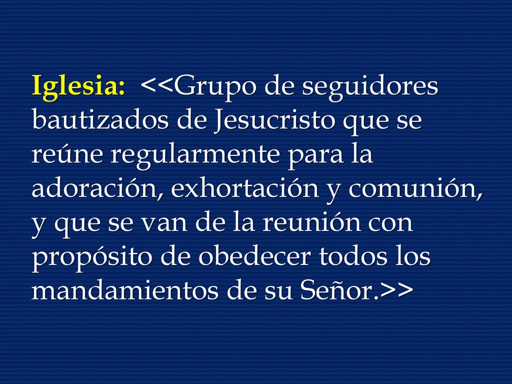 Iglesia: <<Grupo de seguidores bautizados de Jesucristo que se reúne regularmente para la adoración, exhortación y comunión, y que se van de la reunión con propósito de obedecer todos los mandamientos de su Señor.>>